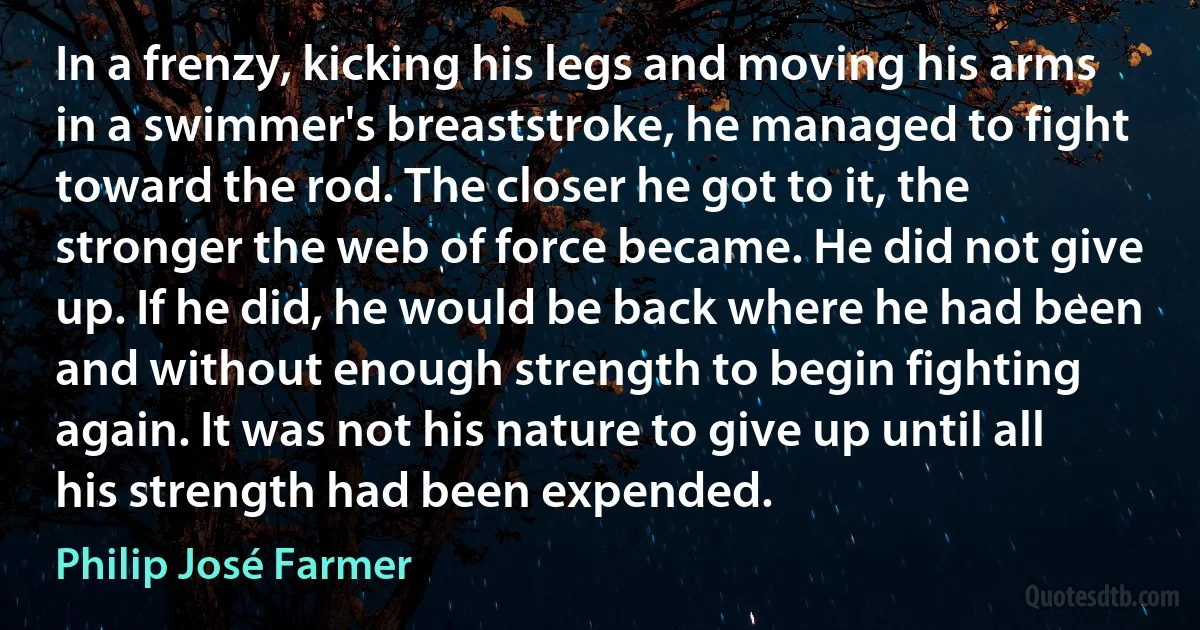 In a frenzy, kicking his legs and moving his arms in a swimmer's breaststroke, he managed to fight toward the rod. The closer he got to it, the stronger the web of force became. He did not give up. If he did, he would be back where he had been and without enough strength to begin fighting again. It was not his nature to give up until all his strength had been expended. (Philip José Farmer)