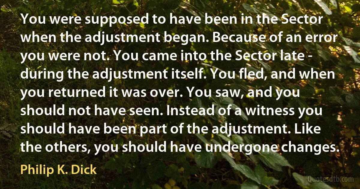 You were supposed to have been in the Sector when the adjustment began. Because of an error you were not. You came into the Sector late - during the adjustment itself. You fled, and when you returned it was over. You saw, and you should not have seen. Instead of a witness you should have been part of the adjustment. Like the others, you should have undergone changes. (Philip K. Dick)