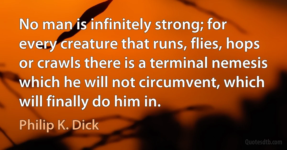 No man is infinitely strong; for every creature that runs, flies, hops or crawls there is a terminal nemesis which he will not circumvent, which will finally do him in. (Philip K. Dick)