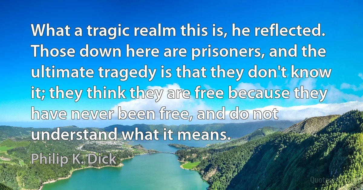 What a tragic realm this is, he reflected. Those down here are prisoners, and the ultimate tragedy is that they don't know it; they think they are free because they have never been free, and do not understand what it means. (Philip K. Dick)