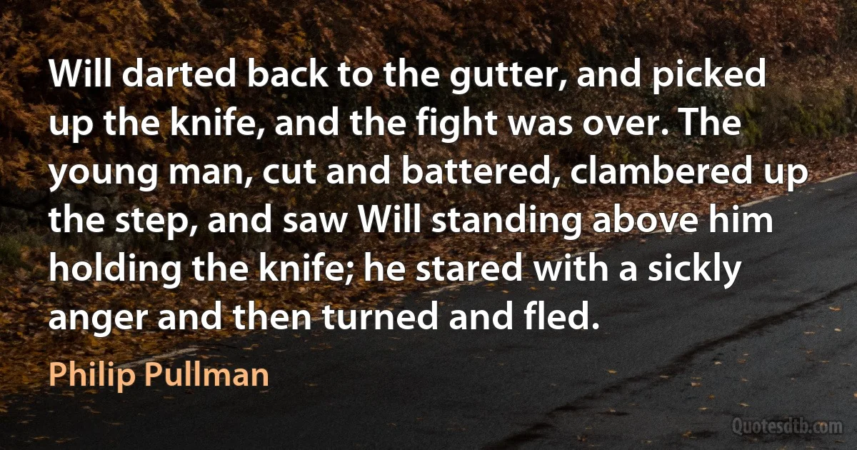 Will darted back to the gutter, and picked up the knife, and the fight was over. The young man, cut and battered, clambered up the step, and saw Will standing above him holding the knife; he stared with a sickly anger and then turned and fled. (Philip Pullman)