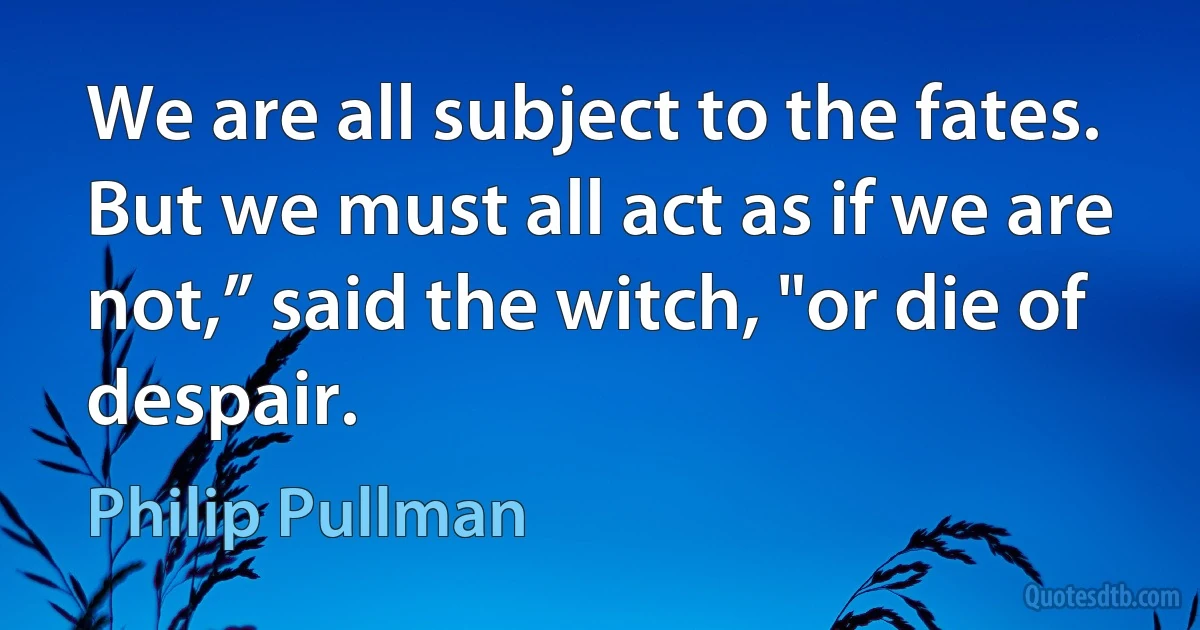 We are all subject to the fates. But we must all act as if we are not,” said the witch, "or die of despair. (Philip Pullman)