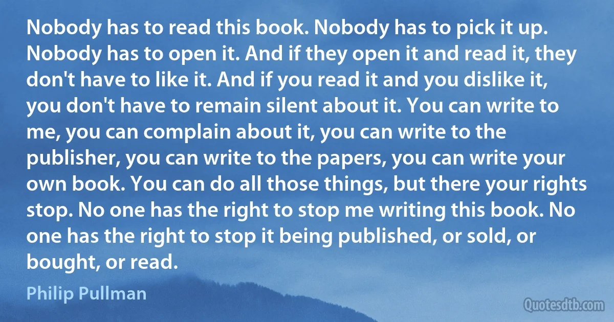 Nobody has to read this book. Nobody has to pick it up. Nobody has to open it. And if they open it and read it, they don't have to like it. And if you read it and you dislike it, you don't have to remain silent about it. You can write to me, you can complain about it, you can write to the publisher, you can write to the papers, you can write your own book. You can do all those things, but there your rights stop. No one has the right to stop me writing this book. No one has the right to stop it being published, or sold, or bought, or read. (Philip Pullman)