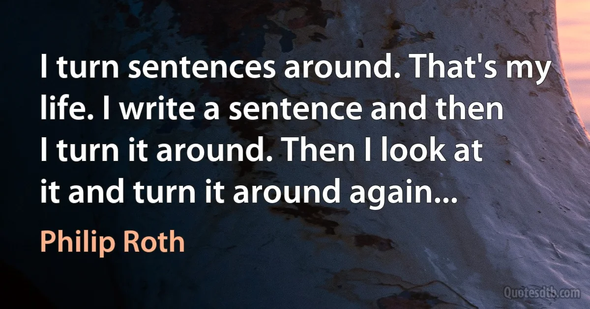 I turn sentences around. That's my life. I write a sentence and then I turn it around. Then I look at it and turn it around again... (Philip Roth)