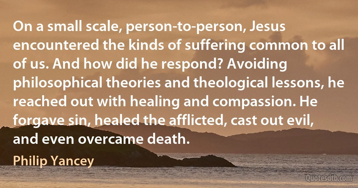 On a small scale, person-to-person, Jesus encountered the kinds of suffering common to all of us. And how did he respond? Avoiding philosophical theories and theological lessons, he reached out with healing and compassion. He forgave sin, healed the afflicted, cast out evil, and even overcame death. (Philip Yancey)