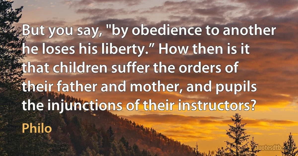 But you say, "by obedience to another he loses his liberty.” How then is it that children suffer the orders of their father and mother, and pupils the injunctions of their instructors? (Philo)