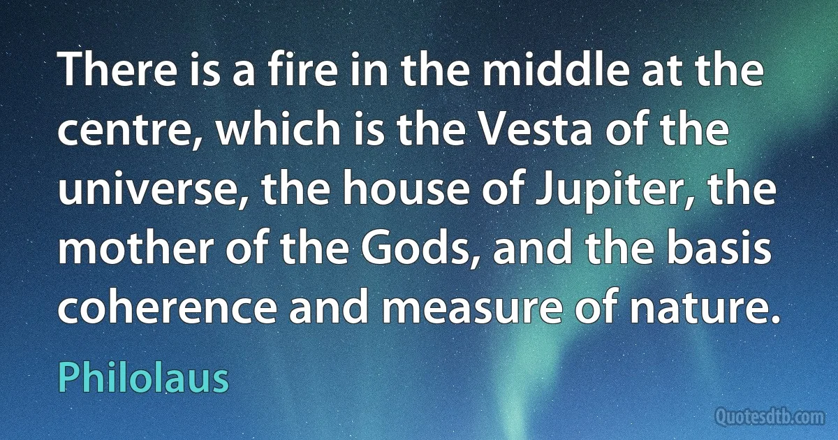 There is a fire in the middle at the centre, which is the Vesta of the universe, the house of Jupiter, the mother of the Gods, and the basis coherence and measure of nature. (Philolaus)