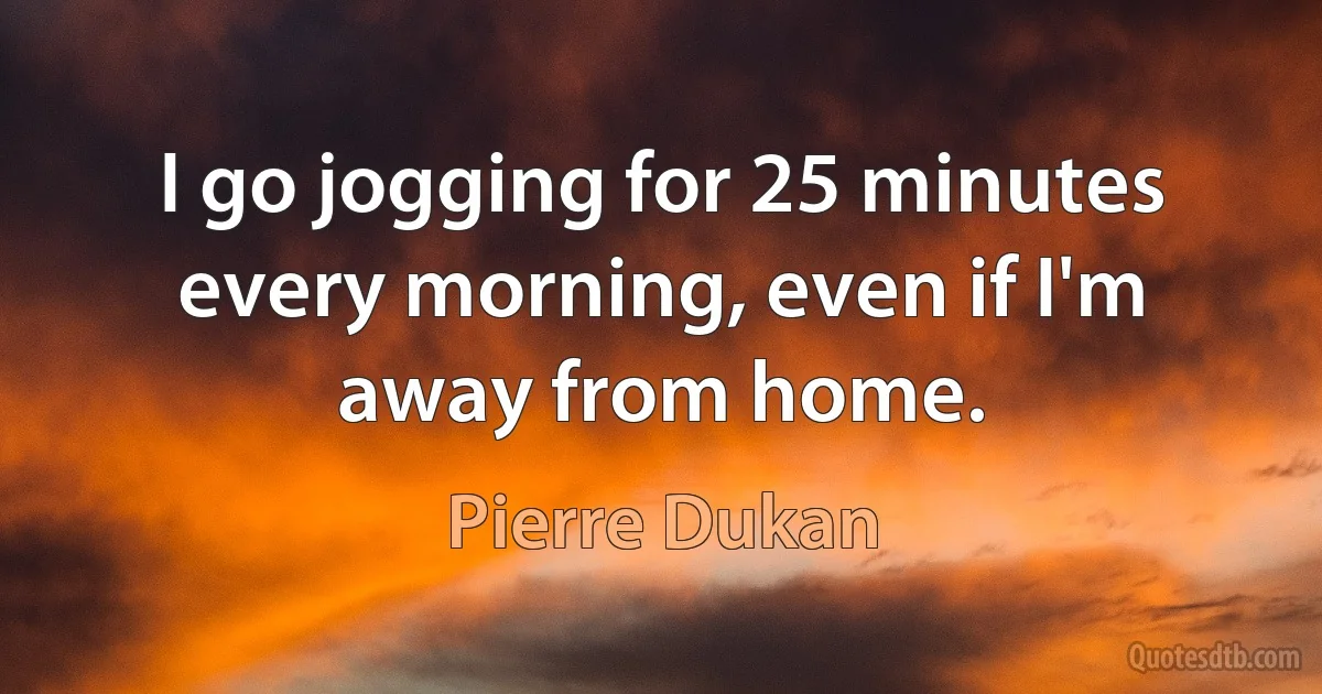 I go jogging for 25 minutes every morning, even if I'm away from home. (Pierre Dukan)