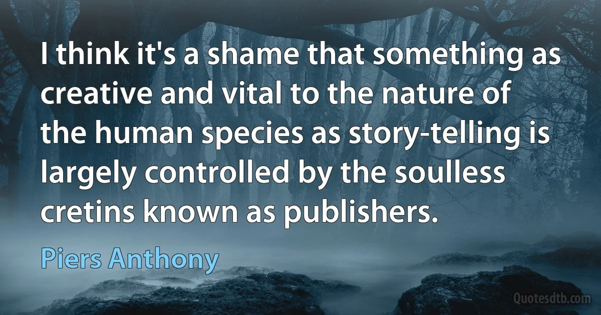 I think it's a shame that something as creative and vital to the nature of the human species as story-telling is largely controlled by the soulless cretins known as publishers. (Piers Anthony)