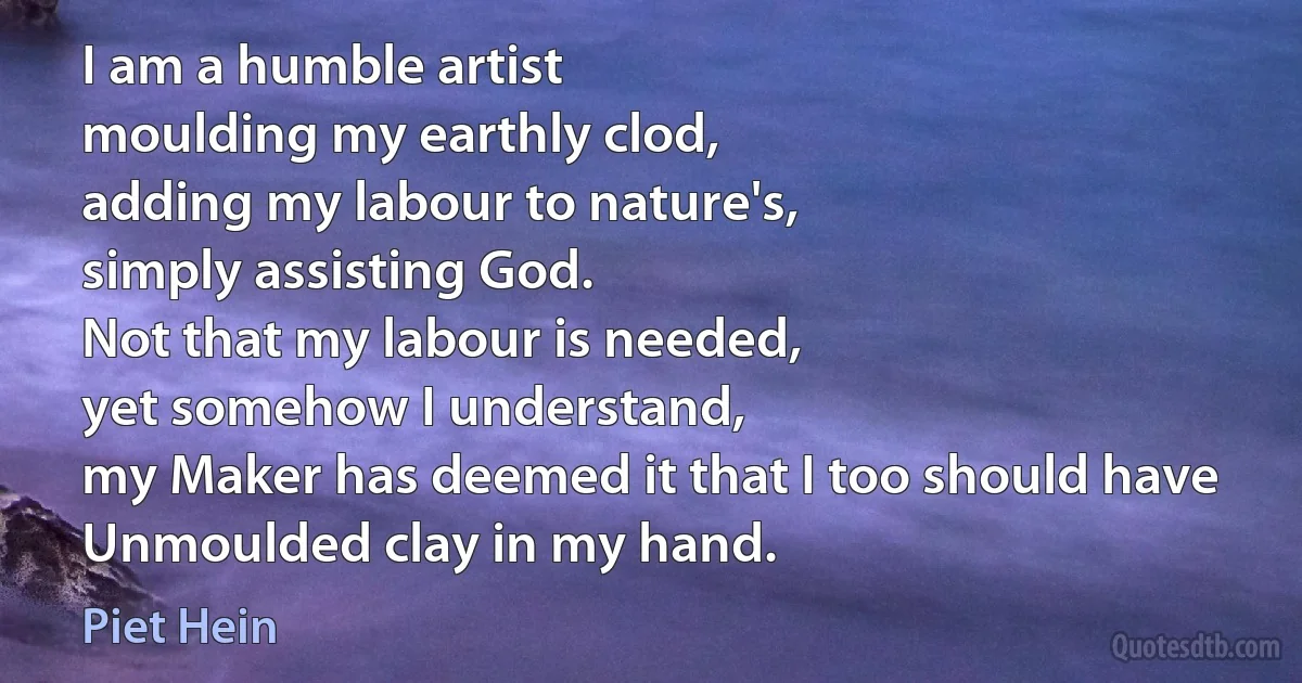 I am a humble artist
moulding my earthly clod,
adding my labour to nature's,
simply assisting God.
Not that my labour is needed,
yet somehow I understand,
my Maker has deemed it that I too should have
Unmoulded clay in my hand. (Piet Hein)