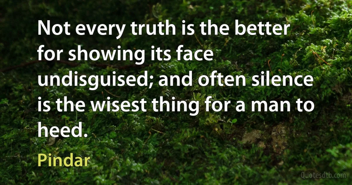 Not every truth is the better for showing its face undisguised; and often silence is the wisest thing for a man to heed. (Pindar)