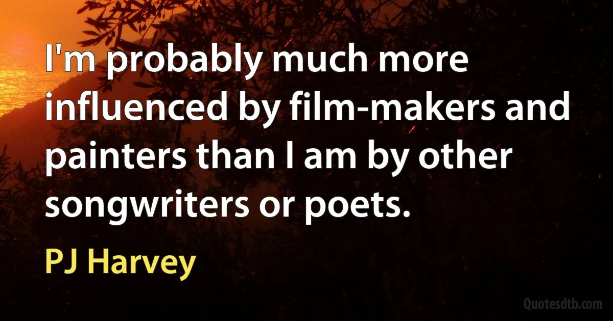 I'm probably much more influenced by film-makers and painters than I am by other songwriters or poets. (PJ Harvey)