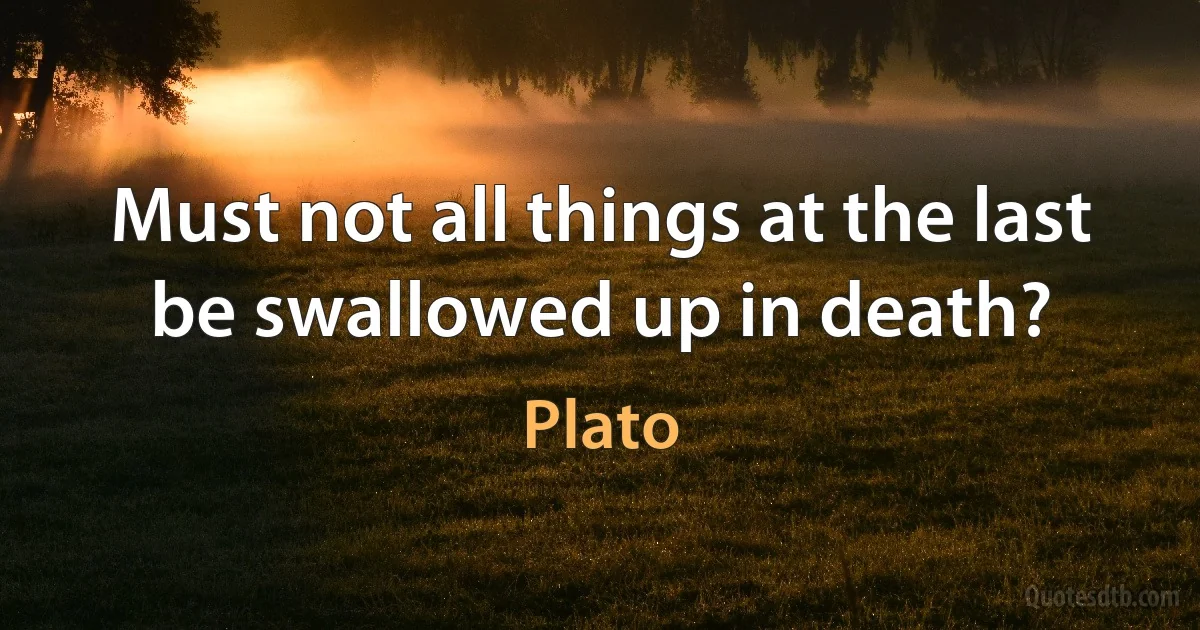 Must not all things at the last be swallowed up in death? (Plato)