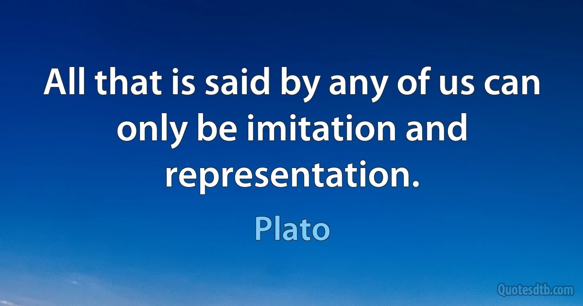 All that is said by any of us can only be imitation and representation. (Plato)