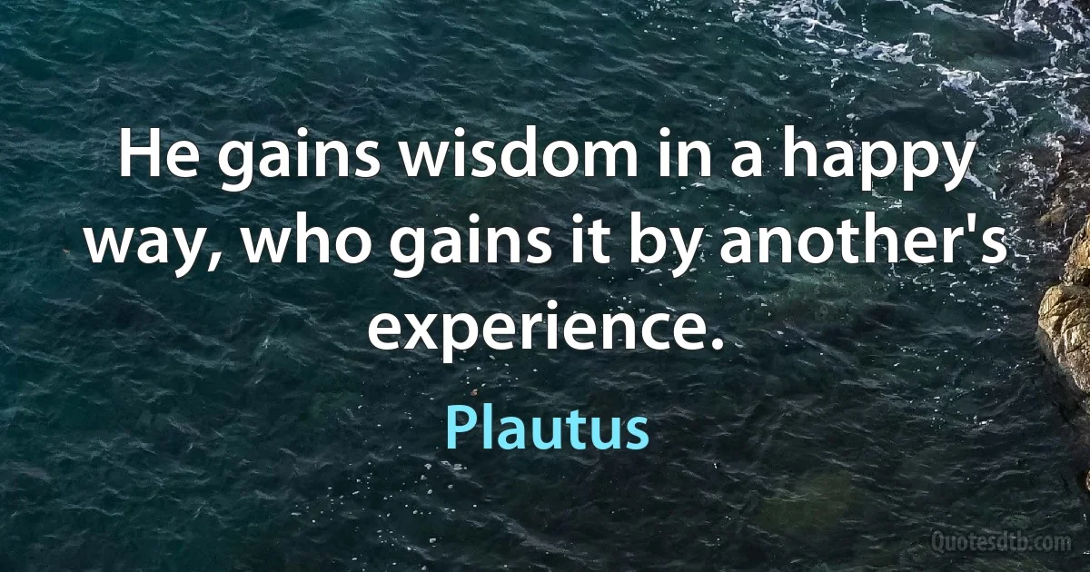 He gains wisdom in a happy way, who gains it by another's experience. (Plautus)