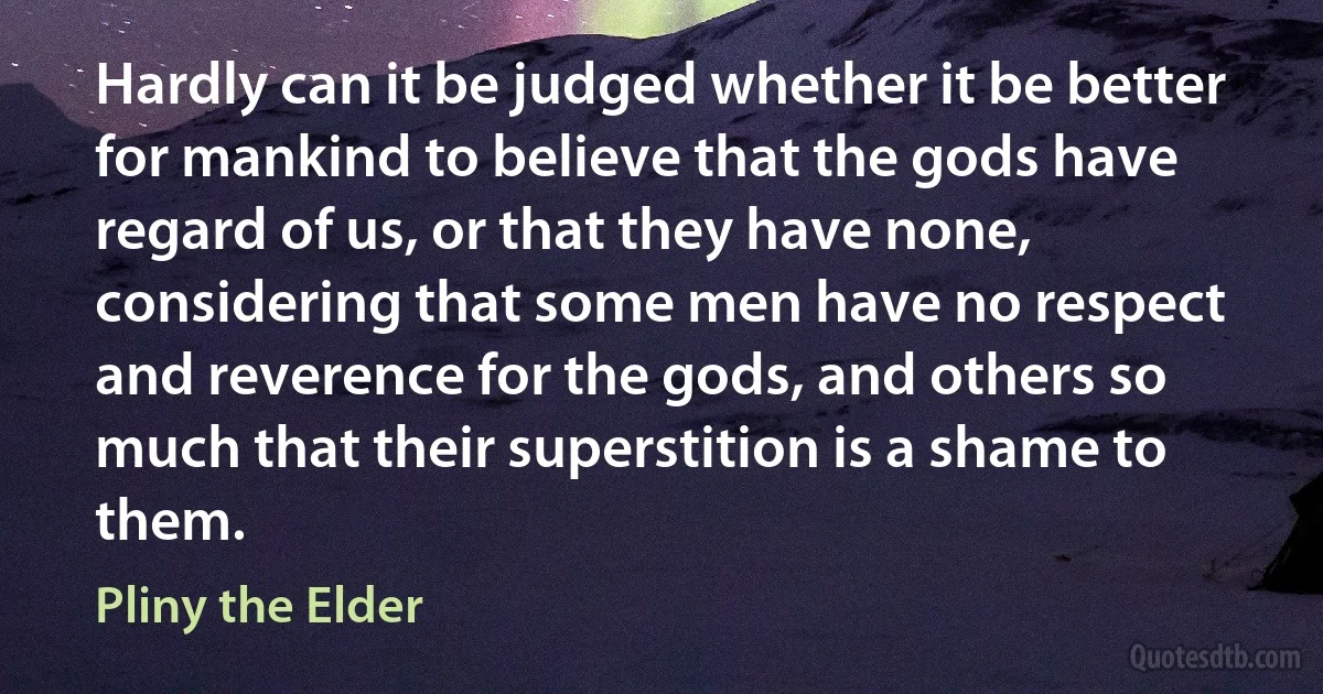 Hardly can it be judged whether it be better for mankind to believe that the gods have regard of us, or that they have none, considering that some men have no respect and reverence for the gods, and others so much that their superstition is a shame to them. (Pliny the Elder)