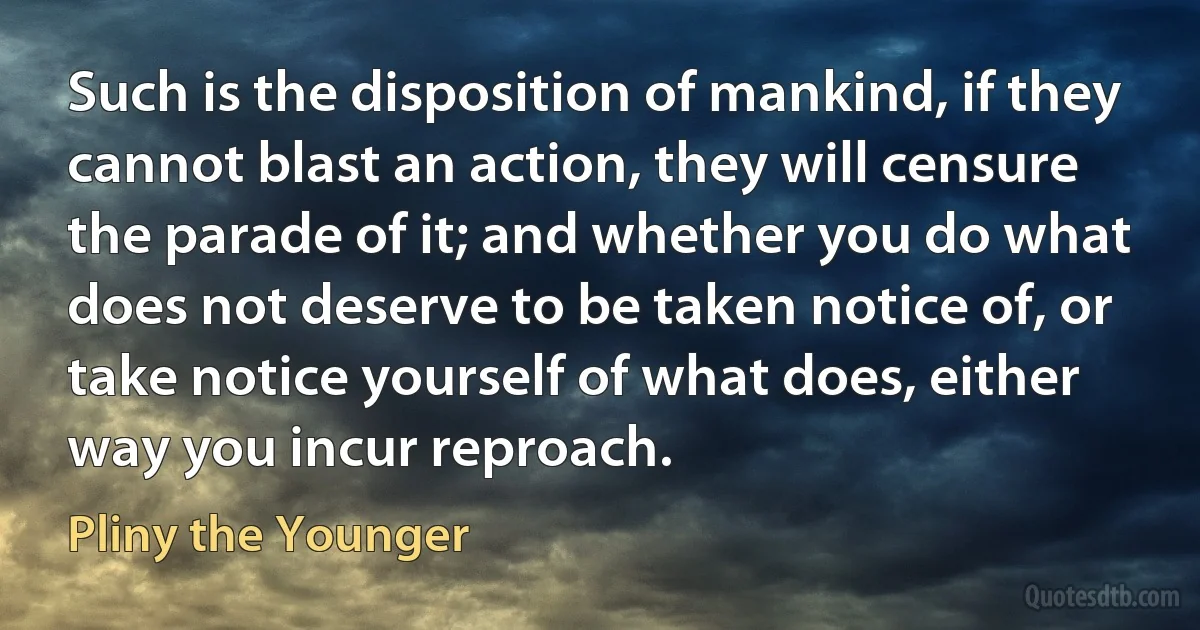 Such is the disposition of mankind, if they cannot blast an action, they will censure the parade of it; and whether you do what does not deserve to be taken notice of, or take notice yourself of what does, either way you incur reproach. (Pliny the Younger)