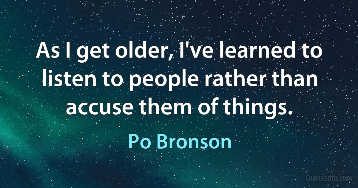 As I get older, I've learned to listen to people rather than accuse them of things. (Po Bronson)