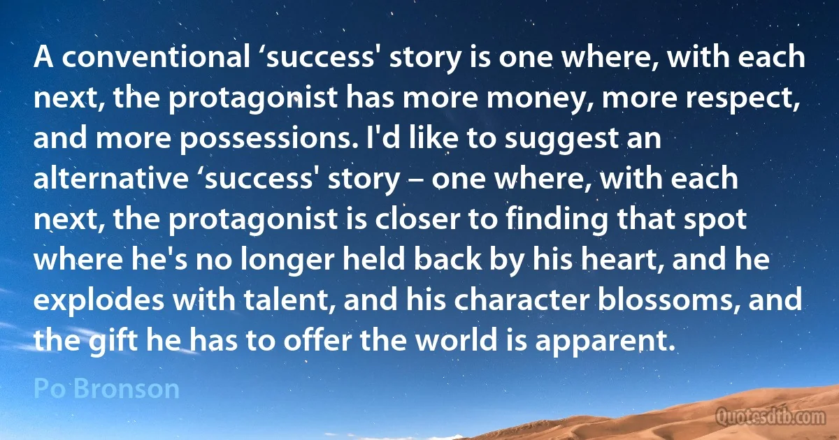 A conventional ‘success' story is one where, with each next, the protagonist has more money, more respect, and more possessions. I'd like to suggest an alternative ‘success' story – one where, with each next, the protagonist is closer to finding that spot where he's no longer held back by his heart, and he explodes with talent, and his character blossoms, and the gift he has to offer the world is apparent. (Po Bronson)