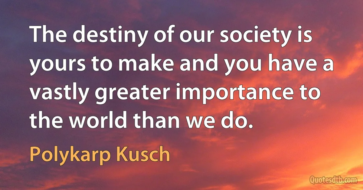 The destiny of our society is yours to make and you have a vastly greater importance to the world than we do. (Polykarp Kusch)