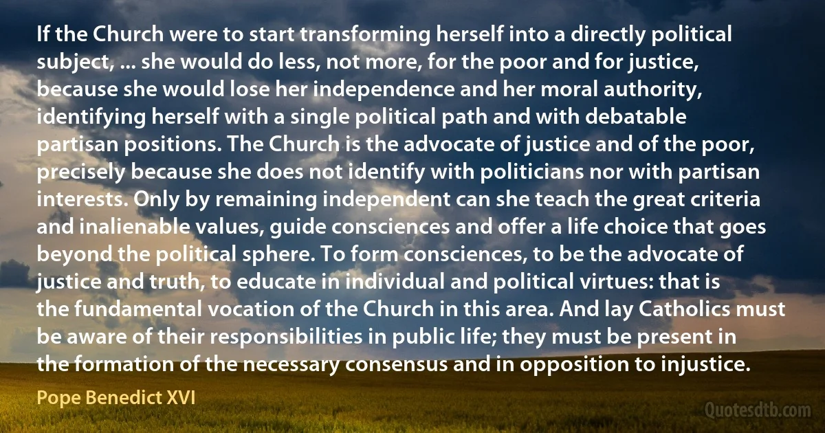 If the Church were to start transforming herself into a directly political subject, ... she would do less, not more, for the poor and for justice, because she would lose her independence and her moral authority, identifying herself with a single political path and with debatable partisan positions. The Church is the advocate of justice and of the poor, precisely because she does not identify with politicians nor with partisan interests. Only by remaining independent can she teach the great criteria and inalienable values, guide consciences and offer a life choice that goes beyond the political sphere. To form consciences, to be the advocate of justice and truth, to educate in individual and political virtues: that is the fundamental vocation of the Church in this area. And lay Catholics must be aware of their responsibilities in public life; they must be present in the formation of the necessary consensus and in opposition to injustice. (Pope Benedict XVI)