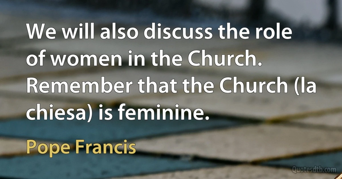 We will also discuss the role of women in the Church. Remember that the Church (la chiesa) is feminine. (Pope Francis)