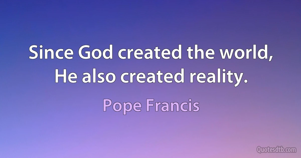 Since God created the world, He also created reality. (Pope Francis)