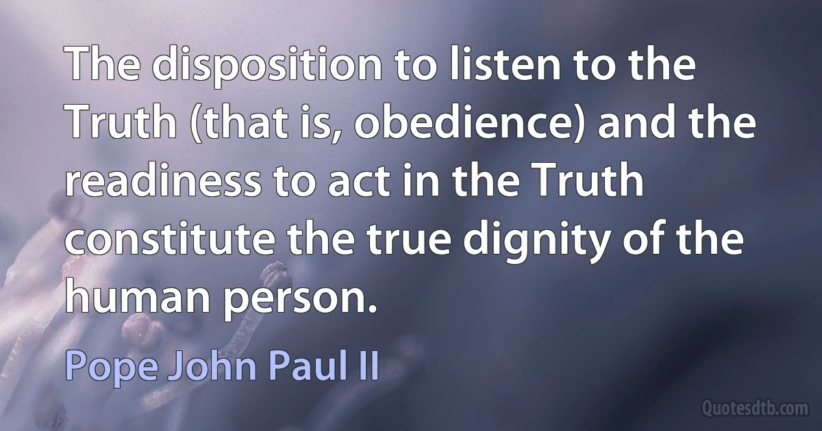 The disposition to listen to the Truth (that is, obedience) and the readiness to act in the Truth constitute the true dignity of the human person. (Pope John Paul II)