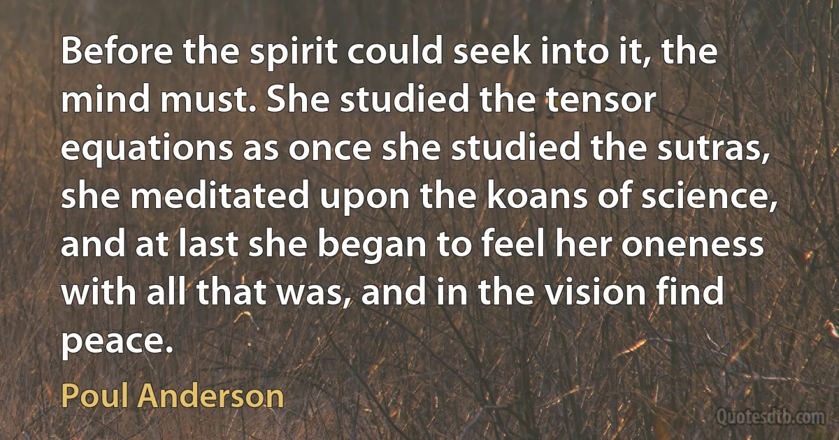 Before the spirit could seek into it, the mind must. She studied the tensor equations as once she studied the sutras, she meditated upon the koans of science, and at last she began to feel her oneness with all that was, and in the vision find peace. (Poul Anderson)