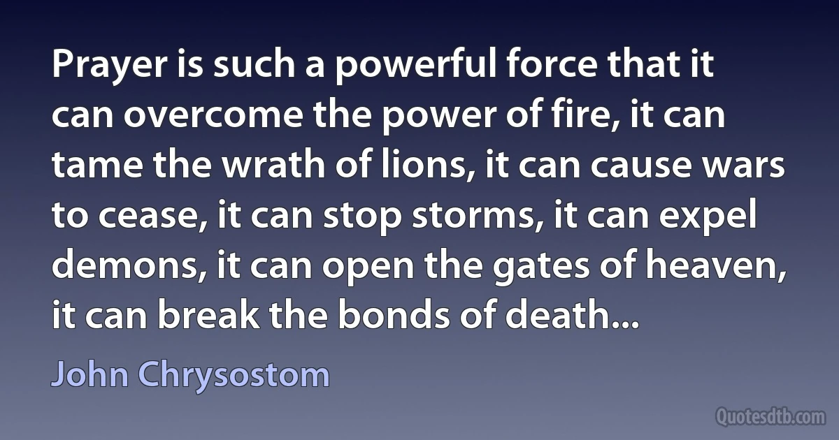 Prayer is such a powerful force that it can overcome the power of fire, it can tame the wrath of lions, it can cause wars to cease, it can stop storms, it can expel demons, it can open the gates of heaven, it can break the bonds of death... (John Chrysostom)