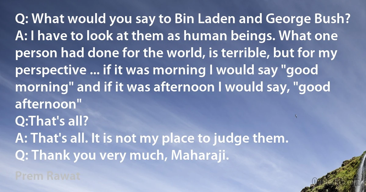 Q: What would you say to Bin Laden and George Bush?
A: I have to look at them as human beings. What one person had done for the world, is terrible, but for my perspective ... if it was morning I would say "good morning" and if it was afternoon I would say, "good afternoon"
Q:That's all?
A: That's all. It is not my place to judge them.
Q: Thank you very much, Maharaji. (Prem Rawat)