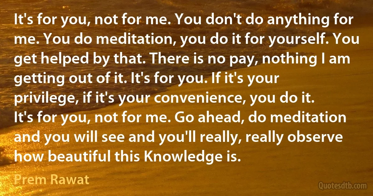 It's for you, not for me. You don't do anything for me. You do meditation, you do it for yourself. You get helped by that. There is no pay, nothing I am getting out of it. It's for you. If it's your privilege, if it's your convenience, you do it. It's for you, not for me. Go ahead, do meditation and you will see and you'll really, really observe how beautiful this Knowledge is. (Prem Rawat)