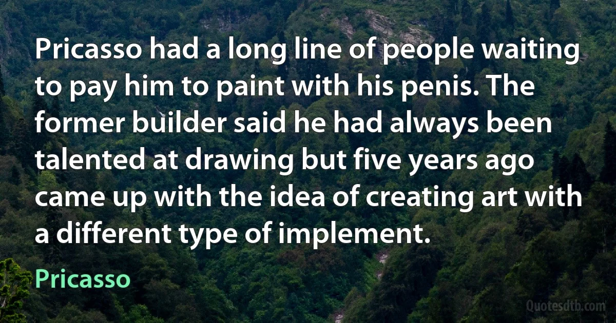 Pricasso had a long line of people waiting to pay him to paint with his penis. The former builder said he had always been talented at drawing but five years ago came up with the idea of creating art with a different type of implement. (Pricasso)