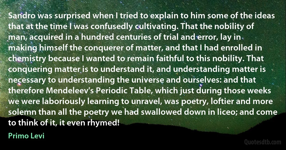 Sandro was surprised when I tried to explain to him some of the ideas that at the time I was confusedly cultivating. That the nobility of man, acquired in a hundred centuries of trial and error, lay in making himself the conquerer of matter, and that I had enrolled in chemistry because I wanted to remain faithful to this nobility. That conquering matter is to understand it, and understanding matter is necessary to understanding the universe and ourselves: and that therefore Mendeleev's Periodic Table, which just during those weeks we were laboriously learning to unravel, was poetry, loftier and more solemn than all the poetry we had swallowed down in liceo; and come to think of it, it even rhymed! (Primo Levi)