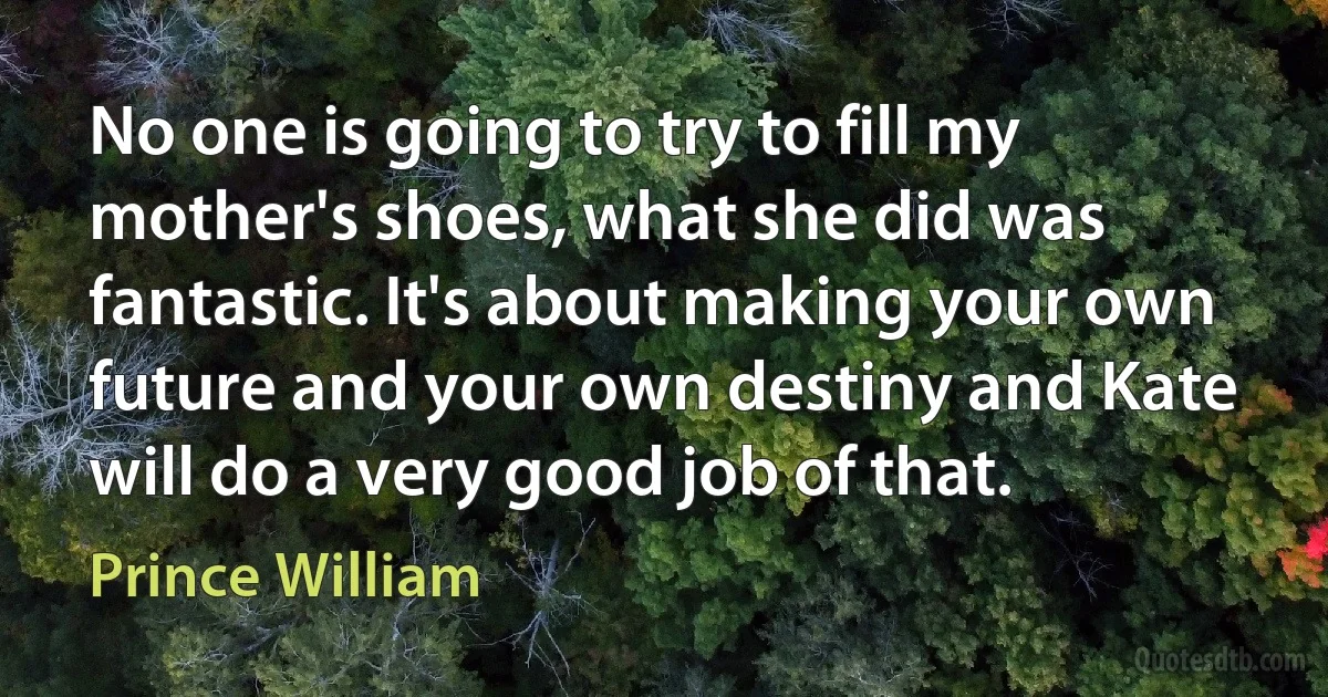 No one is going to try to fill my mother's shoes, what she did was fantastic. It's about making your own future and your own destiny and Kate will do a very good job of that. (Prince William)