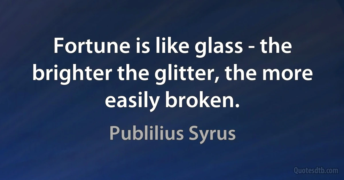 Fortune is like glass - the brighter the glitter, the more easily broken. (Publilius Syrus)