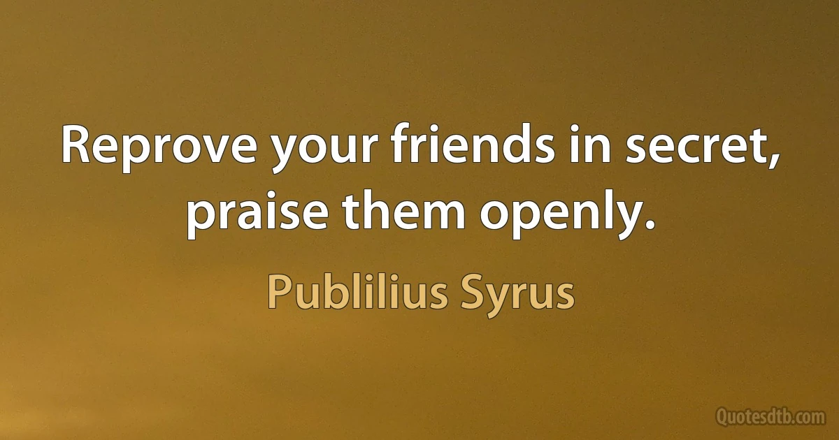 Reprove your friends in secret, praise them openly. (Publilius Syrus)