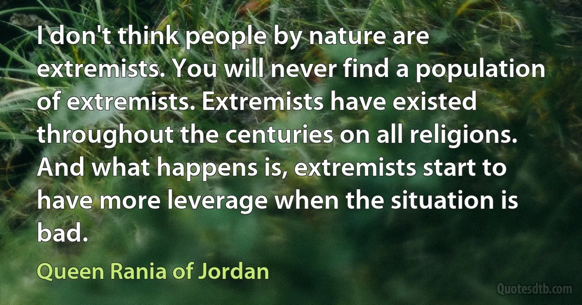 I don't think people by nature are extremists. You will never find a population of extremists. Extremists have existed throughout the centuries on all religions. And what happens is, extremists start to have more leverage when the situation is bad. (Queen Rania of Jordan)