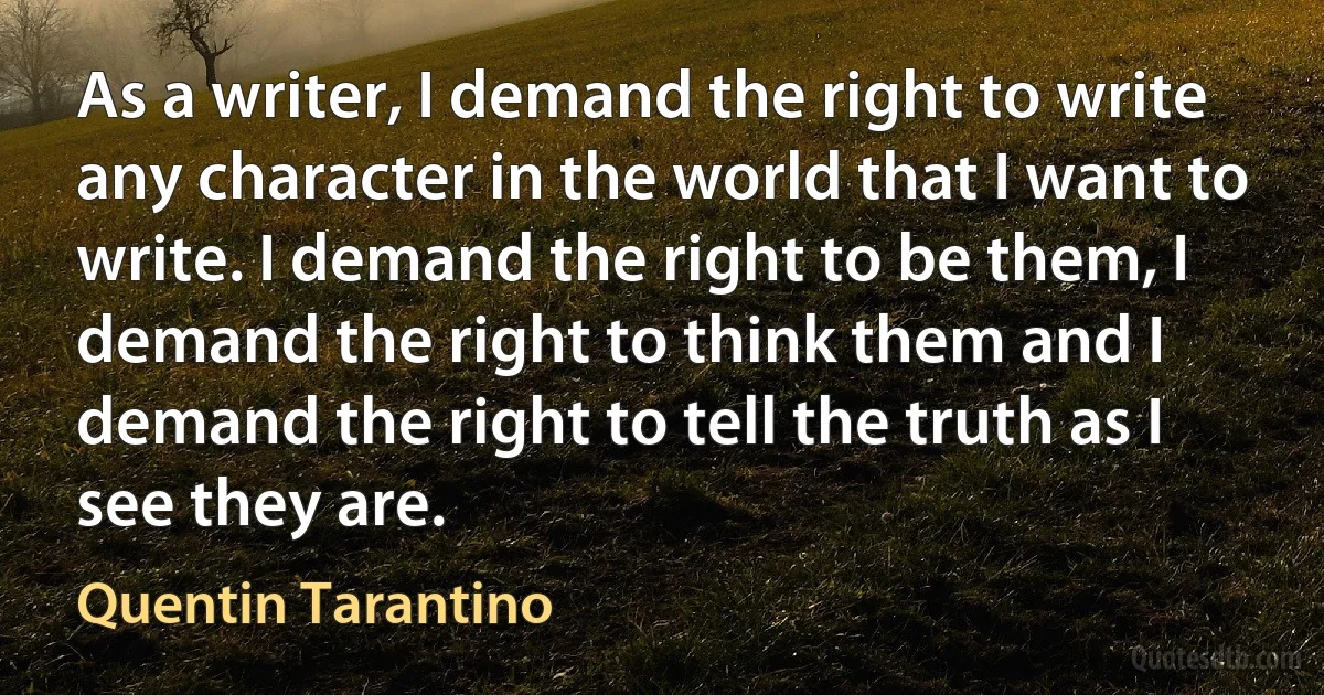 As a writer, I demand the right to write any character in the world that I want to write. I demand the right to be them, I demand the right to think them and I demand the right to tell the truth as I see they are. (Quentin Tarantino)