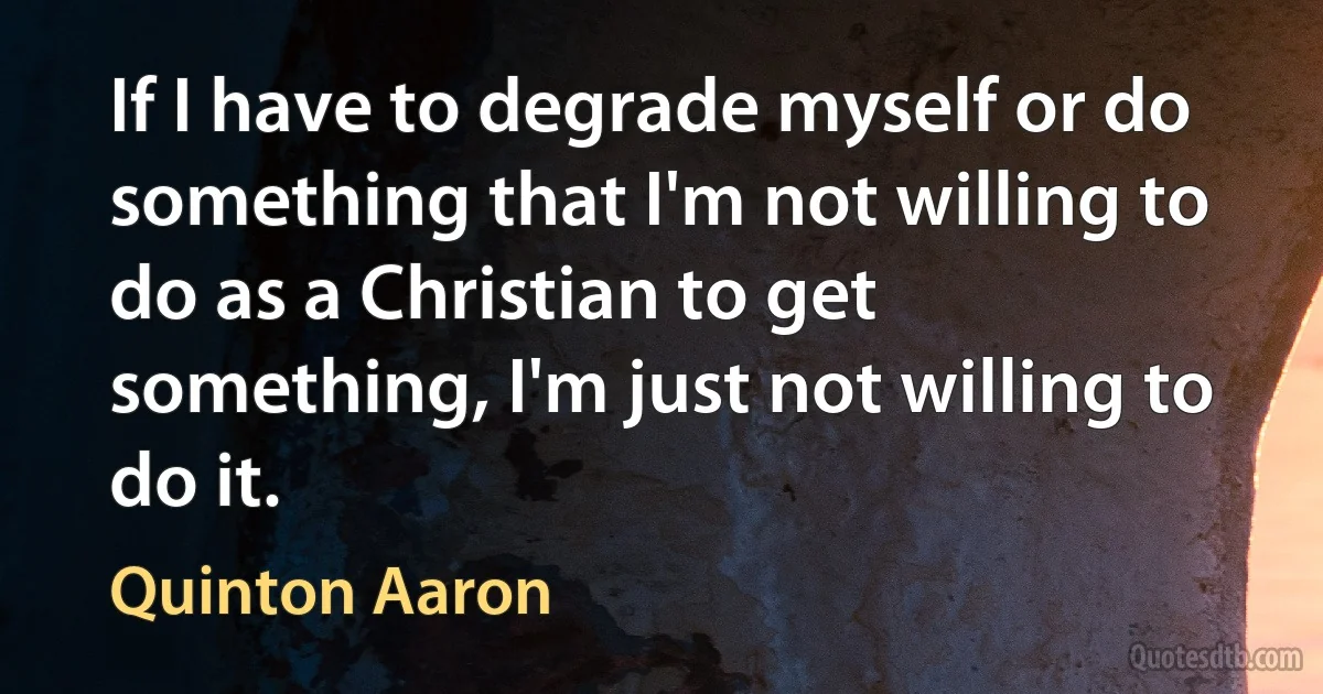 If I have to degrade myself or do something that I'm not willing to do as a Christian to get something, I'm just not willing to do it. (Quinton Aaron)