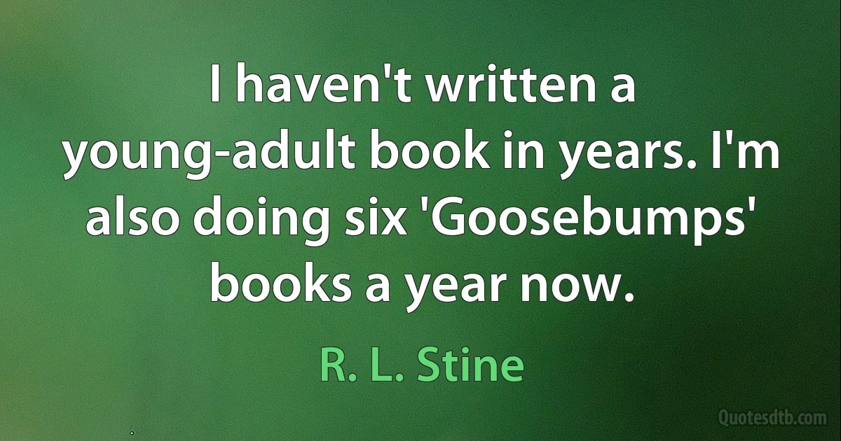 I haven't written a young-adult book in years. I'm also doing six 'Goosebumps' books a year now. (R. L. Stine)