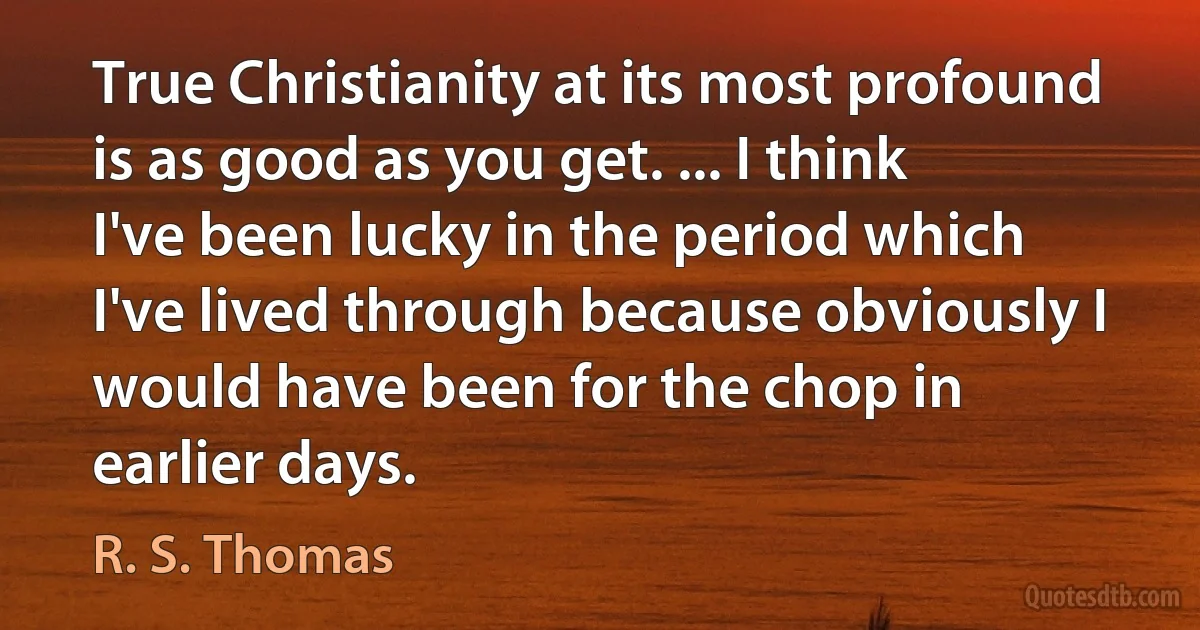 True Christianity at its most profound is as good as you get. ... I think I've been lucky in the period which I've lived through because obviously I would have been for the chop in earlier days. (R. S. Thomas)