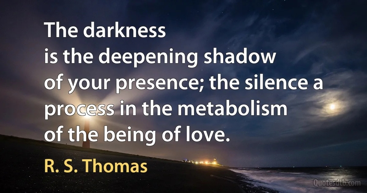 The darkness
is the deepening shadow
of your presence; the silence a
process in the metabolism
of the being of love. (R. S. Thomas)