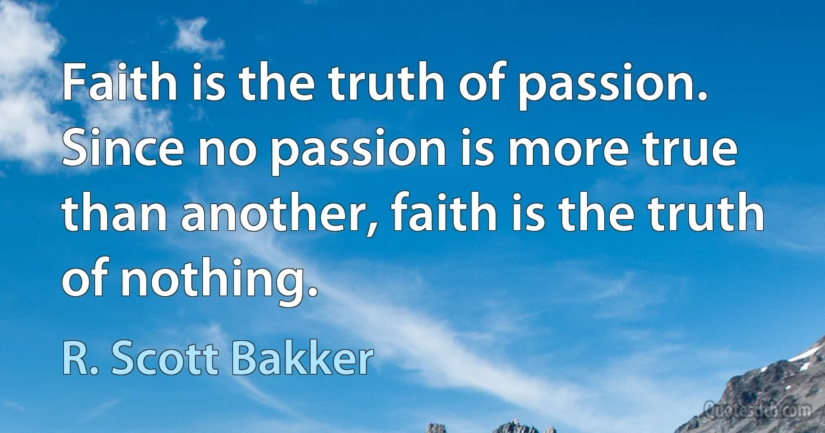 Faith is the truth of passion. Since no passion is more true than another, faith is the truth of nothing. (R. Scott Bakker)