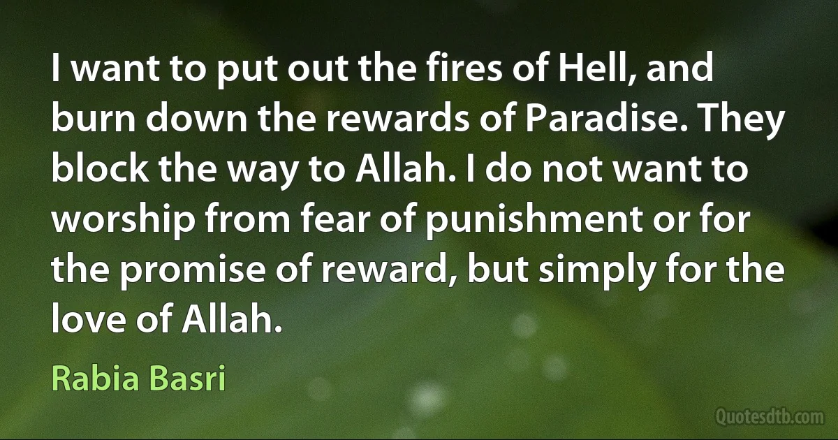 I want to put out the fires of Hell, and burn down the rewards of Paradise. They block the way to Allah. I do not want to worship from fear of punishment or for the promise of reward, but simply for the love of Allah. (Rabia Basri)