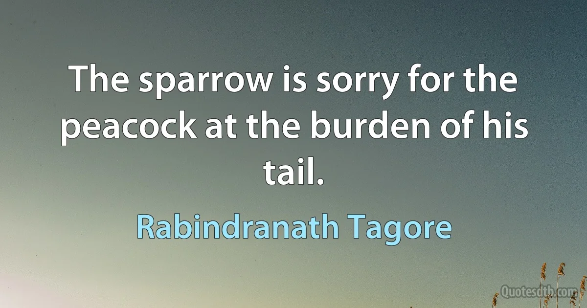 The sparrow is sorry for the peacock at the burden of his tail. (Rabindranath Tagore)