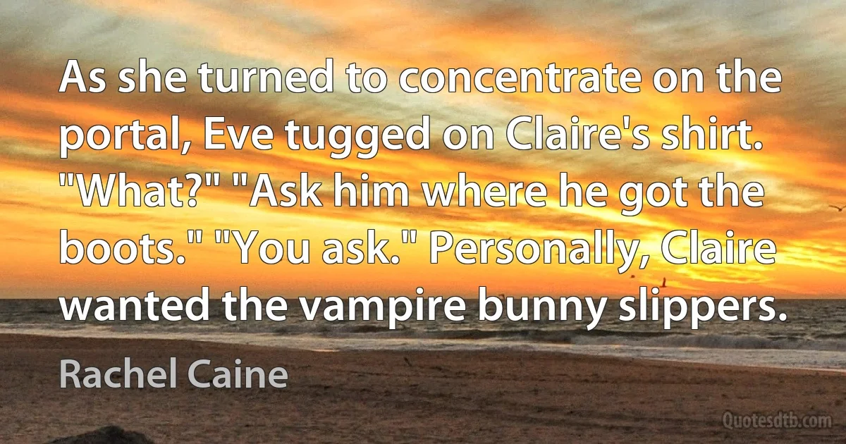 As she turned to concentrate on the portal, Eve tugged on Claire's shirt. "What?" "Ask him where he got the boots." "You ask." Personally, Claire wanted the vampire bunny slippers. (Rachel Caine)