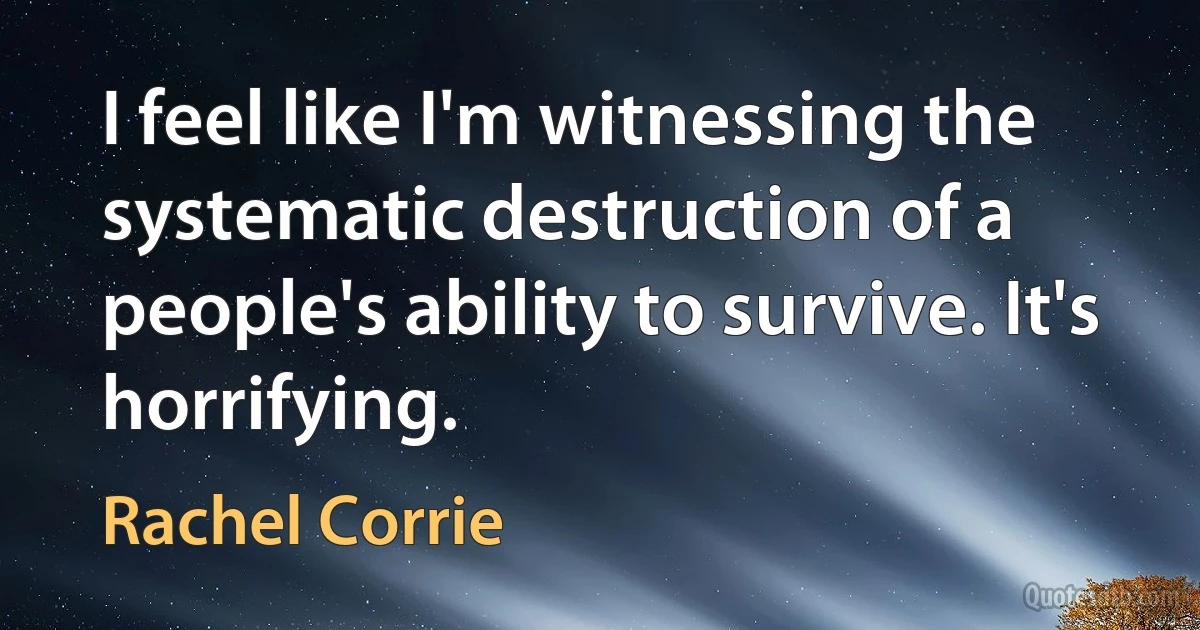 I feel like I'm witnessing the systematic destruction of a people's ability to survive. It's horrifying. (Rachel Corrie)