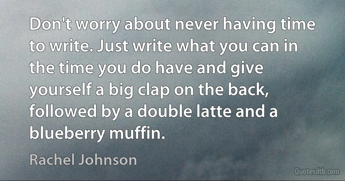 Don't worry about never having time to write. Just write what you can in the time you do have and give yourself a big clap on the back, followed by a double latte and a blueberry muffin. (Rachel Johnson)