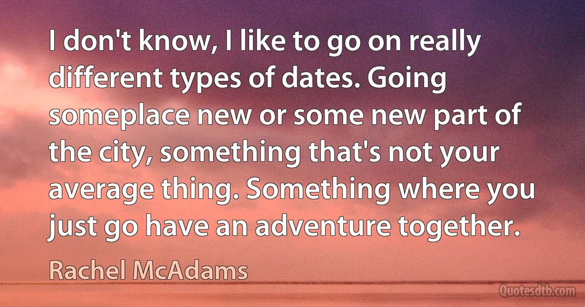 I don't know, I like to go on really different types of dates. Going someplace new or some new part of the city, something that's not your average thing. Something where you just go have an adventure together. (Rachel McAdams)